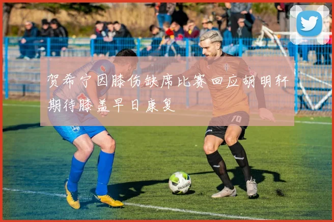 贺希宁因膝伤缺席比赛回应胡明轩期待膝盖早日康复