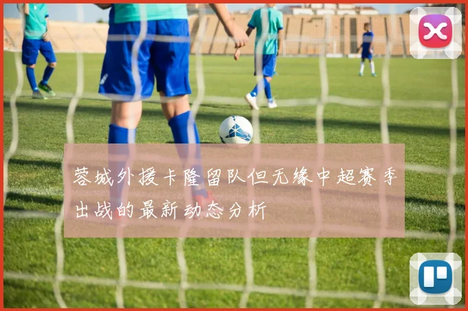 蓉城外援卡隆留队但无缘中超赛季出战的最新动态分析