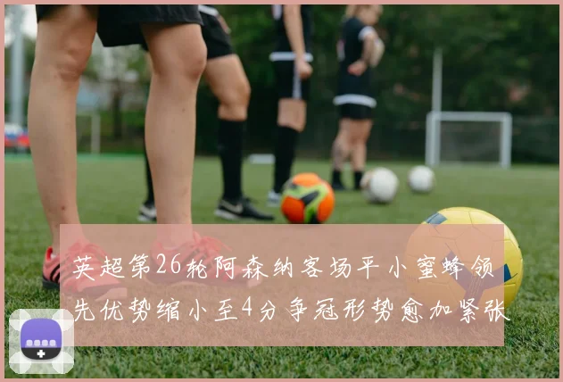 英超第26轮阿森纳客场平小蜜蜂领先优势缩小至4分争冠形势愈加紧张