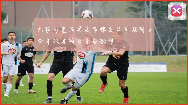 巴萨与皇马再度争锋去年同期同分今年仅差两分竞争激烈
