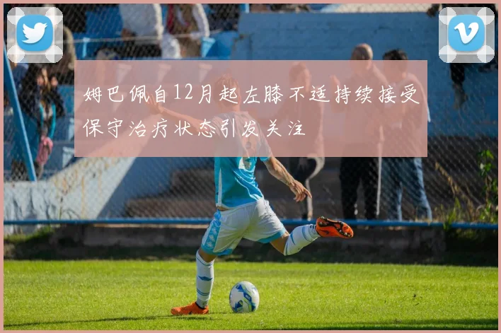 姆巴佩自12月起左膝不适持续接受保守治疗状态引发关注