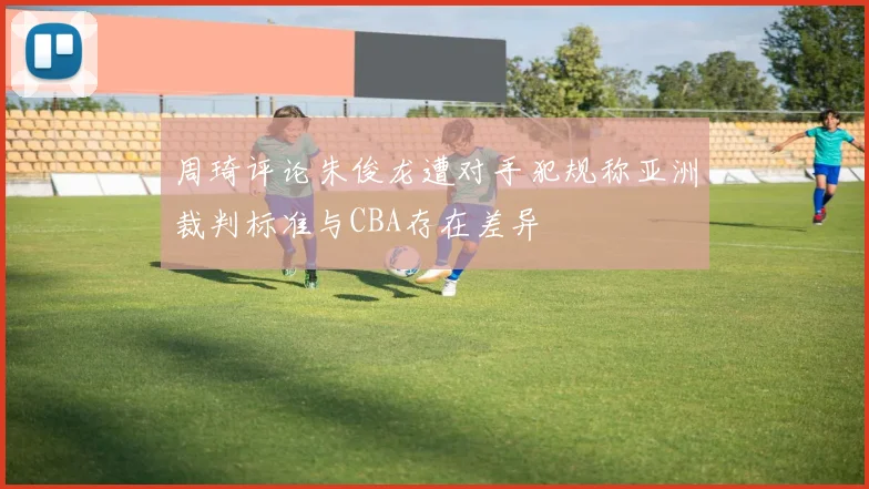 周琦评论朱俊龙遭对手犯规称亚洲裁判标准与CBA存在差异