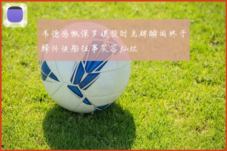 韦德感慨保罗退役时光辉瞬间终于释怀快船往事笑容灿烂