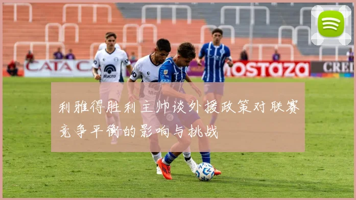 利雅得胜利主帅谈外援政策对联赛竞争平衡的影响与挑战
