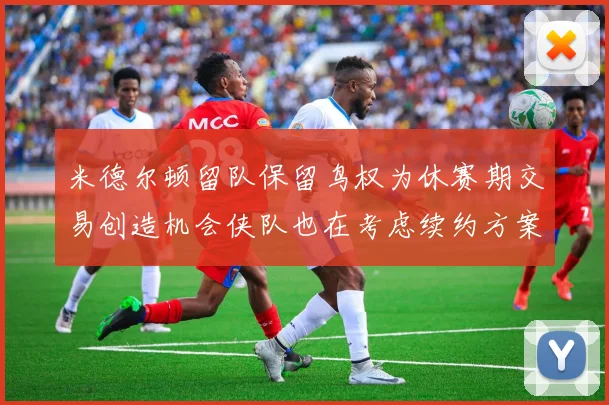 米德尔顿留队保留鸟权为休赛期交易创造机会侠队也在考虑续约方案
