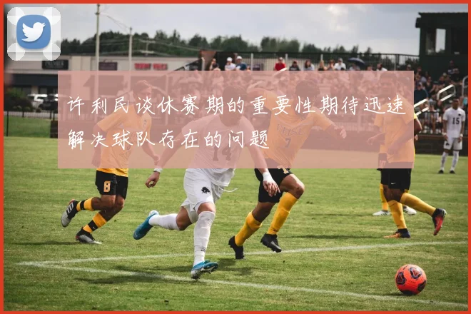 许利民谈休赛期的重要性期待迅速解决球队存在的问题