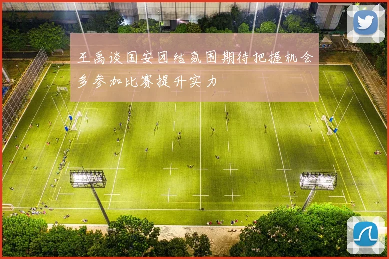 王禹谈国安团结氛围期待把握机会多参加比赛提升实力