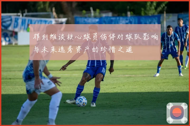 邓利维谈核心球员伤停对球队影响与未来选秀资产的珍惜之道