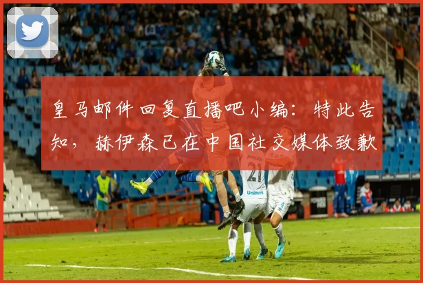 皇马邮件回复直播吧小编：特此告知，赫伊森已在中国社交媒体致歉