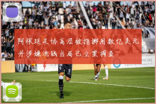 阿根廷足协高层被指挪用数亿美元并涉嫌洗钱当局已立案调查