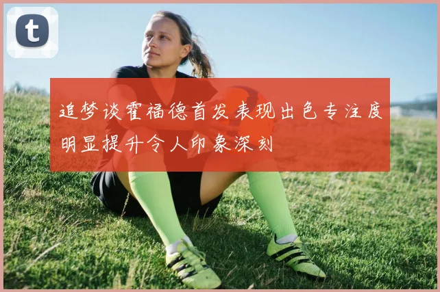 追梦谈霍福德首发表现出色专注度明显提升令人印象深刻
