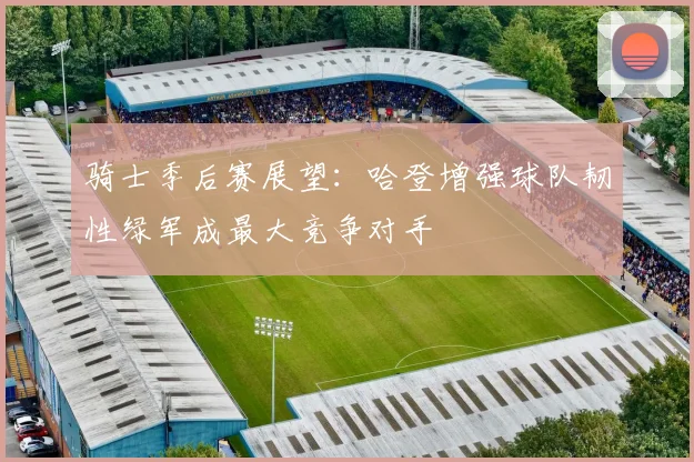 骑士季后赛展望：哈登增强球队韧性绿军成最大竞争对手