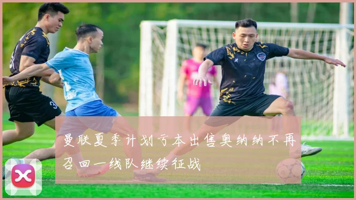 曼联夏季计划亏本出售奥纳纳不再召回一线队继续征战