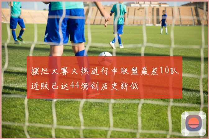 摆烂大赛火热进行中联盟最差10队连败已达44场创历史新低