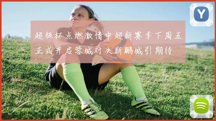 超级杯点燃激情中超新赛季下周五正式开启蓉城对决新鹏城引期待