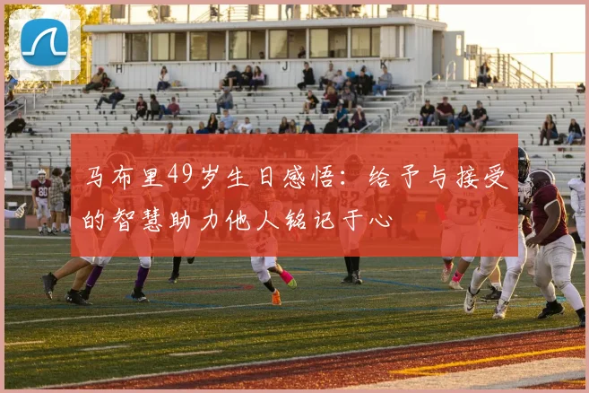 马布里49岁生日感悟：给予与接受的智慧助力他人铭记于心