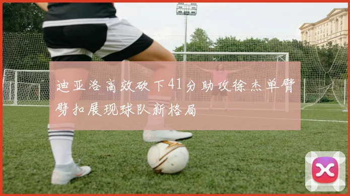 迪亚洛高效砍下41分助攻徐杰单臂劈扣展现球队新格局